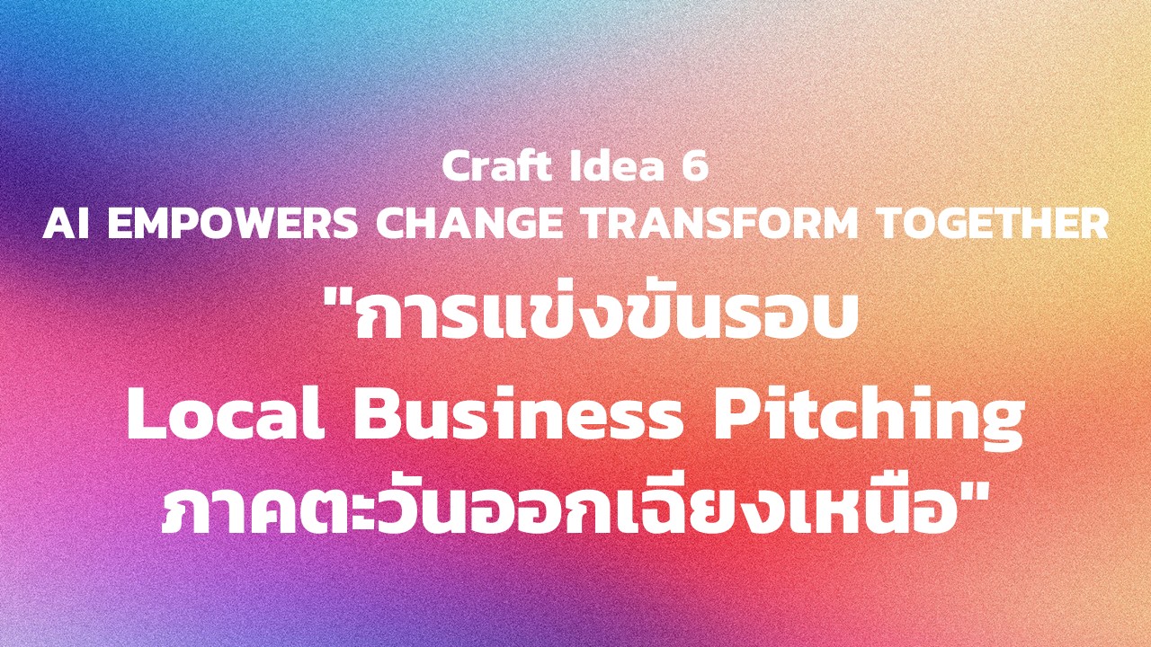 "กิจกรรม Craft Idea 6 AI EMPOWERS CHANGE TRANSFORM TOGETHER  ""การแข่งขันรอบ Local Business Pitching ภาคตะวันออกเฉียงเหนือ"""
